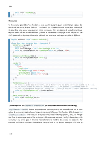 Debounce
Le debouncing garantit qu'une fonction ne sera appelée qu'après qu‘un certain temps a passé de-
puis le dernier appel à cette fonction : on garantit un intervalle minimal entre deux exécutions.
Ça peut être utile quand vous avez un calcul complexe à faire en réponse à un événement sus-
ceptible d’être déclenché fréquemment (comme le défilement d'une page ou les frappes au cla-
vier). L'exemple ci-dessous utilise cette méthode sur un champ texte avec un délai de 250 ms.
Throttling basé sur requestAnimationFrame {#requestanimationframe-throttling}
requestAnimationFrame permet de différer une fonction pour qu'elle soit exécutée par le navi-
gateur à un moment optimal pour les performances d'affichage. Une fonction différée avec re‐
questAnimationFrame sera exécutée à la prochaine passe d'affichage (frame, NdT). Le naviga-
teur fera de son mieux pour qu'il y ait toujours 60 passes par seconde (60 fps). Cependant, si le
navigateur n’y arrive pas, il limitera naturellement le nombre de passes par seconde. Par
exemple, un appareil pourrait n'être capable d'afficher que 30 fps, vous n'obtiendrez donc que 30
this.props.loadMore();
}
}
import debounce from 'lodash.debounce';
class Searchbox extends React.Component {
constructor(props) {
super(props);
this.handleChange = this.handleChange.bind(this);
this.emitChangeDebounced = debounce(this.emitChange, 250);
}
componentWillUnmount() {
this.emitChangeDebounced.cancel();
}
render() {
return (
<input
type="text"
onChange={this.handleChange}
placeholder="Recherche..."
defaultValue={this.props.value}
/>
);
}
handleChange(e) {
// React recycle les événements, on a donc besoin de lire la valeur avant le différé.
// On aurait aussi pu appeler `event.persist()` et passer l’événement complet.
// Pour en apprendre davantage, consultez fr.reactjs.org/docs/events.html#event-pooling
this.emitChangeDebounced(e.target.value);
}
emitChange(value) {
this.props.onChange(value);
}
}
react
170
 