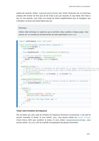 passes par seconde. Utiliser requestAnimationFrame pour limiter l’exécution est une technique
pratique afin d'éviter de faire plus de 60 mises à jour par seconde. Si vous faites 100 mises à
jour en une seconde, vous créez une charge de travail supplémentaire pour le navigateur que
l'utilisateur ne pourra de toutes façons pas voir.
Remarque
Utiliser cette technique ne capturera que la dernière valeur publiée à chaque passe. Vous
pouvez voir un exemple du fonctionnement de cette optimisation sur le MDN .
Tester votre limitation de fréquence
Afin de tester que votre code de limitation de fréquence fonctionne correctement, il est utile de
pouvoir manipuler le temps. Si vous utilisez jest , vous pouvez utiliser les fausses horloges
(mock timers, NdT) pour accélérer le temps. Si vous utilisez requestAnimationFrame , vous
pouvez utiliser raf-stub afin de contrôler la progression des passes d'animation.
import rafSchedule from 'raf-schd';
class ScrollListener extends React.Component {
constructor(props) {
super(props);
this.handleScroll = this.handleScroll.bind(this);
// Crée une nouvelle fonction à planifier
this.scheduleUpdate = rafSchedule(
point => this.props.onScroll(point)
);
}
handleScroll(e) {
// Quand on reçoit un événement de défilement de la page, planifier une mise à jo
// Si on reçoit plusieurs mises à jour dans la même passe, on ne publiera que la
// dernière valeur.
this.scheduleUpdate({ x: e.clientX, y: e.clientY });
}
componentWillUnmount() {
// Annule toute mise à jour en attente puisqu’on démonte le composant
this.scheduleUpdate.cancel();
}
render() {
return (
<div
style={{ overflow: 'scroll' }}
onScroll={this.handleScroll}
>
<img src="/my-huge-image.jpg" />
</div>
);
}
}
Passer des fonctions aux composants
171
 