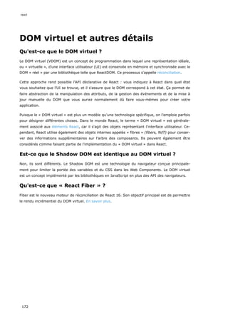 DOM virtuel et autres détails
Qu'est-ce que le DOM virtuel ?
Le DOM virtuel (VDOM) est un concept de programmation dans lequel une représentation idéale,
ou « virtuelle », d'une interface utilisateur (UI) est conservée en mémoire et synchronisée avec le
DOM « réel » par une bibliothèque telle que ReactDOM. Ce processus s'appelle réconciliation.
Cette approche rend possible l'API déclarative de React : vous indiquez à React dans quel état
vous souhaitez que l'UI se trouve, et il s'assure que le DOM correspond à cet état. Ça permet de
faire abstraction de la manipulation des attributs, de la gestion des événements et de la mise à
jour manuelle du DOM que vous auriez normalement dû faire vous-mêmes pour créer votre
application.
Puisque le « DOM virtuel » est plus un modèle qu'une technologie spécifique, on l'emploie parfois
pour désigner différentes choses. Dans le monde React, le terme « DOM virtuel » est générale-
ment associé aux éléments React, car il s'agit des objets représentant l'interface utilisateur. Ce-
pendant, React utilise également des objets internes appelés « fibres » (fibers, NdT) pour conser-
ver des informations supplémentaires sur l’arbre des composants. Ils peuvent également être
considérés comme faisant partie de l'implémentation du « DOM virtuel » dans React.
Est-ce que le Shadow DOM est identique au DOM virtuel ?
Non, ils sont différents. Le Shadow DOM est une technologie du navigateur conçue principale-
ment pour limiter la portée des variables et du CSS dans les Web Components. Le DOM virtuel
est un concept implémenté par les bibliothèques en JavaScript en plus des API des navigateurs.
Qu'est-ce que « React Fiber » ?
Fiber est le nouveau moteur de réconciliation de React 16. Son objectif principal est de permettre
le rendu incrémentiel du DOM virtuel. En savoir plus.
react
172
 