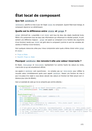État local de composant
Que fait setState ?
setState() planifie la mise à jour de l'objet state du composant. Quand l'état local change, le
composant répond en se rafraîchissant.
Quelle est la différence entre state et props ?
props (diminutif de « propriétés ») et state sont tous les deux des objets JavaScript bruts.
Même s'ils contiennent tous les deux des informations qui influencent le résultat produit, ils pré-
sentent une différence majeure : props est passé au composant (à la manière des arguments
d'une fonction) tandis que state est géré dans le composant (comme le sont les variables dé-
clarées à l'intérieur d'une fonction).
Voici quelques ressources utiles pour mieux comprendre selon quels critères choisir entre props
et state :
Props vs State
ReactJS: Props vs. State
Pourquoi setState me renvoie-t-elle une valeur incorrecte ?
En React, this.props et this.state représentent l'un comme l'autre les valeurs du rendu,
c’est-à-dire ce qui est actuellement affiché.
Les appels à setState sont asynchrones : ne comptez pas sur this.state pour refléter la
nouvelle valeur immédiatement après avoir appelé setState . Passez une fonction de mise à
jour à la place d'un objet si vous devez calculer des valeurs en fonction de l'état actuel (voir ci-
dessous pour plus de détails).
Voici un exemple de code qui ne se comporte pas comme attendu :
incrementCount() {
// Attention : ça ne va *pas* fonctionner comme prévu.
this.setState({count: this.state.count + 1});
}
handleSomething() {
// Disons que `this.state.count` commence à 0.
this.incrementCount();
this.incrementCount();
this.incrementCount();
// Lorsque React rafraîchira le composant, `this.state.count` sera à 1,
// pourtant, on s'attendait à 3.
// C'est parce que la fonction `incrementCount()` ci-dessus lit `this.state.count`,
// mais React ne met pas à jour `this.state.count` tant que le composant n'est pas
// Du coup `incrementCount()` lit `this.state.count` qui est égal à 0 à chaque fois
// et le définit à 1.
État local de composant
173
 