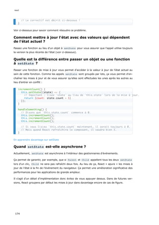 Voir ci-dessous pour savoir comment résoudre ce problème.
Comment mettre à jour l'état avec des valeurs qui dépendent
de l'état actuel ?
Passez une fonction au lieu d'un objet à setState pour vous assurer que l'appel utilise toujours
la version la plus récente de l'état (voir ci-dessous).
Quelle est la différence entre passer un objet ou une fonction
à setState ?
Passer une fonction de mise à jour vous permet d'accéder à la valeur à jour de l'état actuel au
sein de cette fonction. Comme les appels setState sont groupés par lots, ça vous permet d'en-
chaîner les mises à jour et de vous assurer qu'elles sont effectuées les unes après les autres au
lieu d'entrer en conflit :
En apprendre davantage sur setState
Quand setState est-elle asynchrone ?
Actuellement, setState est asynchrone à l'intérieur des gestionnaires d'événements.
Ça permet de garantir, par exemple, que si Parent et Child appellent tous les deux setState
lors d'un clic, Child ne sera pas rafraîchi deux fois. Au lieu de ça, React « apure » les mises à
jour de l'état à la fin de l'événement du navigateur. Ça permet une amélioration significative des
performances pour les applications de grande ampleur.
Il s'agit d'un détail d'implémentation donc évitez de vous appuyer dessus. Dans de futures ver-
sions, React groupera par défaut les mises à jour dans davantage encore de cas de figure.
// Le correctif est décrit ci-dessous !
}
incrementCount() {
this.setState((state) => {
// Important : lisez `state` au lieu de `this.state` lors de la mise à jour.
return {count: state.count + 1}
});
}
handleSomething() {
// Disons que `this.state.count` commence à 0.
this.incrementCount();
this.incrementCount();
this.incrementCount();
// Si vous lisiez `this.state.count` maintenant, il serait toujours à 0.
// Mais quand React rafraîchira le composant, il vaudra bien 3.
}
react
174
 