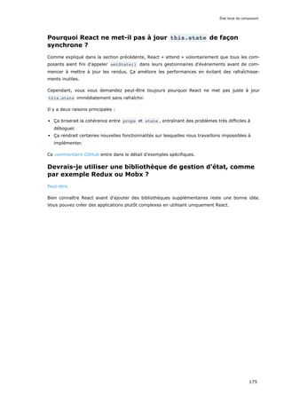 Pourquoi React ne met-il pas à jour this.state de façon
synchrone ?
Comme expliqué dans la section précédente, React « attend » volontairement que tous les com-
posants aient fini d'appeler setState() dans leurs gestionnaires d'événements avant de com-
mencer à mettre à jour les rendus. Ça améliore les performances en évitant des rafraîchisse-
ments inutiles.
Cependant, vous vous demandez peut-être toujours pourquoi React ne met pas juste à jour
this.state immédiatement sans rafraîchir.
Il y a deux raisons principales :
Ça briserait la cohérence entre props et state , entraînant des problèmes très difficiles à
déboguer.
Ça rendrait certaines nouvelles fonctionnalités sur lesquelles nous travaillons impossibles à
implémenter.
Ce commentaire GitHub entre dans le détail d’exemples spécifiques.
Devrais-je utiliser une bibliothèque de gestion d'état, comme
par exemple Redux ou Mobx ?
Peut-être.
Bien connaître React avant d'ajouter des bibliothèques supplémentaires reste une bonne idée.
Vous pouvez créer des applications plutôt complexes en utilisant uniquement React.
État local de composant
175
 