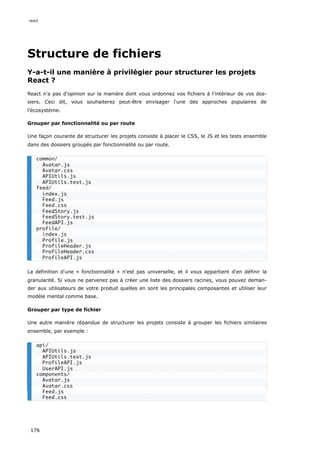 Structure de fichiers
Y-a-t-il une manière à privilégier pour structurer les projets
React ?
React n'a pas d'opinion sur la manière dont vous ordonnez vos fichiers à l'intérieur de vos dos-
siers. Ceci dit, vous souhaiterez peut-être envisager l'une des approches populaires de
l'écosystème.
Grouper par fonctionnalité ou par route
Une façon courante de structurer les projets consiste à placer le CSS, le JS et les tests ensemble
dans des dossiers groupés par fonctionnalité ou par route.
La définition d'une « fonctionnalité » n'est pas universelle, et il vous appartient d'en définir la
granularité. Si vous ne parvenez pas à créer une liste des dossiers racines, vous pouvez deman-
der aux utilisateurs de votre produit quelles en sont les principales composantes et utiliser leur
modèle mental comme base.
Grouper par type de fichier
Une autre manière répandue de structurer les projets consiste à grouper les fichiers similaires
ensemble, par exemple :
common/
Avatar.js
Avatar.css
APIUtils.js
APIUtils.test.js
feed/
index.js
Feed.js
Feed.css
FeedStory.js
FeedStory.test.js
FeedAPI.js
profile/
index.js
Profile.js
ProfileHeader.js
ProfileHeader.css
ProfileAPI.js
api/
APIUtils.js
APIUtils.test.js
ProfileAPI.js
UserAPI.js
components/
Avatar.js
Avatar.css
Feed.js
Feed.css
react
176
 