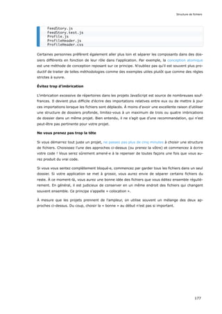 Certaines personnes préfèrent également aller plus loin et séparer les composants dans des dos-
siers différents en fonction de leur rôle dans l'application. Par exemple, la conception atomique
est une méthode de conception reposant sur ce principe. N'oubliez pas qu'il est souvent plus pro-
ductif de traiter de telles méthodologies comme des exemples utiles plutôt que comme des règles
strictes à suivre.
Évitez trop d'imbrication
L'imbrication excessive de répertoires dans les projets JavaScript est source de nombreuses souf-
frances. Il devient plus difficile d'écrire des importations relatives entre eux ou de mettre à jour
ces importations lorsque les fichiers sont déplacés. À moins d'avoir une excellente raison d’utiliser
une structure de dossiers profonde, limitez-vous à un maximum de trois ou quatre imbrications
de dossier dans un même projet. Bien entendu, il ne s’agit que d’une recommandation, qui n'est
peut-être pas pertinente pour votre projet.
Ne vous prenez pas trop la tête
Si vous démarrez tout juste un projet, ne passez pas plus de cinq minutes à choisir une structure
de fichiers. Choisissez l'une des approches ci-dessus (ou prenez la vôtre) et commencez à écrire
votre code ! Vous serez sûrement amené·e à la repenser de toutes façons une fois que vous au-
rez produit du vrai code.
Si vous vous sentez complètement bloqué·e, commencez par garder tous les fichiers dans un seul
dossier. Si votre application se met à grossir, vous aurez envie de séparer certains fichiers du
reste. À ce moment-là, vous aurez une bonne idée des fichiers que vous éditez ensemble réguliè-
rement. En général, il est judicieux de conserver en un même endroit des fichiers qui changent
souvent ensemble. Ce principe s'appelle « colocation ».
À mesure que les projets prennent de l'ampleur, on utilise souvent un mélange des deux ap-
proches ci-dessus. Du coup, choisir la « bonne » au début n’est pas si important.
FeedStory.js
FeedStory.test.js
Profile.js
ProfileHeader.js
ProfileHeader.css
Structure de fichiers
177
 