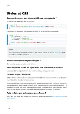 Styles et CSS
Comment ajouter des classes CSS aux composants ?
En passant une chaîne à la prop className :
Les classes CSS dépendent fréquemment des props ou de l'état local du composant :
Astuce
S'il vous arrive régulièrement d'écrire du code comme celui-ci, le module classnames peut
vous aider à simplifier votre code.
Puis-je utiliser des styles en ligne ?
Oui, consultez la documentation sur le style ici.
Est-ce que les styles en ligne sont une mauvaise pratique ?
Les classes CSS sont généralement plus performantes que les styles en ligne.
Qu'est-ce que CSS-in-JS ?
"CSS-in-JS" fait référence à un modèle où les styles CSS sont créés en utilisant du JavaScript au
lieu d'être définis dans des fichiers externes.
Remarquez bien que cette fonctionnalité ne fait pas partie de React : elle est fournie par des bi-
bliothèques tierces. React n'a pas d'opinion sur la manière dont les styles doivent être définis ; si
vous avez un doute, une bonne manière de commencer consiste à définir vos styles dans des fi-
chiers *.css séparés comme d'habitude et à y faire référence en utilisant className .
Puis-je faire des animations avec React ?
React peut être utilisé pour générer des animations. Voyez par exemple React Transition Group et
React Spring.
render() {
return <span className="menu navigation-menu">Menu</span>
}
render() {
let className = 'menu';
if (this.props.isActive) {
className += ' menu-active';
}
return <span className={className}>Menu</span>
}
react
178
 
