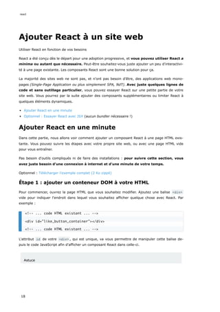Ajouter React à un site web
Utiliser React en fonction de vos besoins
React a été conçu dès le départ pour une adoption progressive, et vous pouvez utiliser React a
minima ou autant que nécessaire. Peut-être souhaitez-vous juste ajouter un peu d'interactivi-
té à une page existante. Les composants React sont une bonne solution pour ça.
La majorité des sites web ne sont pas, et n'ont pas besoin d'être, des applications web mono-
pages (Single-Page Application ou plus simplement SPA, NdT). Avec juste quelques lignes de
code et sans outillage particulier, vous pouvez essayer React sur une petite partie de votre
site web. Vous pourrez par la suite ajouter des composants supplémentaires ou limiter React à
quelques éléments dynamiques.
Ajouter React en une minute
Optionnel : Essayer React avec JSX (aucun bundler nécessaire !)
Ajouter React en une minute
Dans cette partie, nous allons voir comment ajouter un composant React à une page HTML exis-
tante. Vous pouvez suivre les étapes avec votre propre site web, ou avec une page HTML vide
pour vous entraîner.
Pas besoin d'outils compliqués ni de faire des installations : pour suivre cette section, vous
avez juste besoin d'une connexion à internet et d'une minute de votre temps.
Optionnel : Télécharger l'exemple complet (2 Ko zippé)
Étape 1 : ajouter un conteneur DOM à votre HTML
Pour commencer, ouvrez la page HTML que vous souhaitez modifier. Ajoutez une balise <div>
vide pour indiquer l'endroit dans lequel vous souhaitez afficher quelque chose avec React. Par
exemple :
L'attribut id de votre <div> , qui est unique, va vous permettre de manipuler cette balise de-
puis le code JavaScript afin d'afficher un composant React dans celle-ci.
Astuce
<!-- ... code HTML existant ... -->
<div id="like_button_container"></div>
<!-- ... code HTML existant ... -->
react
18
 