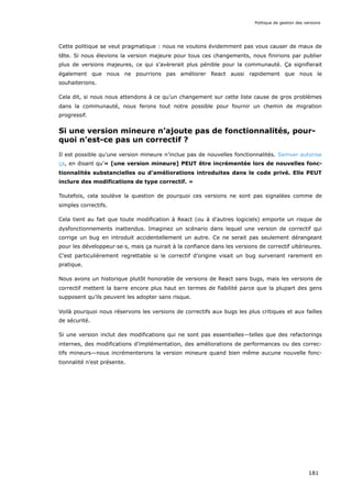 Cette politique se veut pragmatique : nous ne voulons évidemment pas vous causer de maux de
tête. Si nous élevions la version majeure pour tous ces changements, nous finirions par publier
plus de versions majeures, ce qui s'avèrerait plus pénible pour la communauté. Ça signifierait
également que nous ne pourrions pas améliorer React aussi rapidement que nous le
souhaiterions.
Cela dit, si nous nous attendons à ce qu’un changement sur cette liste cause de gros problèmes
dans la communauté, nous ferons tout notre possible pour fournir un chemin de migration
progressif.
Si une version mineure n’ajoute pas de fonctionnalités, pour-
quoi n’est-ce pas un correctif ?
Il est possible qu’une version mineure n’inclue pas de nouvelles fonctionnalités. Semver autorise
ça, en disant qu’« [une version mineure] PEUT être incrémentée lors de nouvelles fonc-
tionnalités substancielles ou d’améliorations introduites dans le code privé. Elle PEUT
inclure des modifications de type correctif. »
Toutefois, cela soulève la question de pourquoi ces versions ne sont pas signalées comme de
simples correctifs.
Cela tient au fait que toute modification à React (ou à d’autres logiciels) emporte un risque de
dysfonctionnements inattendus. Imaginez un scénario dans lequel une version de correctif qui
corrige un bug en introduit accidentellement un autre. Ce ne serait pas seulement dérangeant
pour les développeur·se·s, mais ça nuirait à la confiance dans les versions de correctif ultérieures.
C’est particulièrement regrettable si le correctif d’origine visait un bug survenant rarement en
pratique.
Nous avons un historique plutôt honorable de versions de React sans bugs, mais les versions de
correctif mettent la barre encore plus haut en termes de fiabilité parce que la plupart des gens
supposent qu’ils peuvent les adopter sans risque.
Voilà pourquoi nous réservons les versions de correctifs aux bugs les plus critiques et aux failles
de sécurité.
Si une version inclut des modifications qui ne sont pas essentielles—telles que des refactorings
internes, des modifications d’implémentation, des améliorations de performances ou des correc-
tifs mineurs—nous incrémenterons la version mineure quand bien même aucune nouvelle fonc-
tionnalité n’est présente.
Politique de gestion des versions
181
 