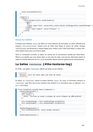 Essayer sur CodePen
À présent que l'attribut value est défini sur notre élément de formulaire, la valeur affichée sera
toujours this.state.value , faisant ainsi de l'état local React la source de vérité. Puisque
handleChange est déclenché à chaque frappe pour mettre à jour l'état local React, la valeur affi-
chée restera mise à jour au fil de la saisie.
Dans un composant contrôlé, la valeur du champ est en permanence pilotée par l’état React.
Même si ça signifie que vous devez taper un peu plus de code, vous pouvez désormais passer la
valeur à d’autres éléments de l’UI, ou la réinitialiser depuis d’autres gestionnaires d’événements.
La balise textarea {#the-textarea-tag}
En HTML, une balise <textarea> définit son texte via ses enfants :
En React, un <textarea> utilise à la place l'attribut value . Du coup, un formulaire utilisant un
<textarea> peut être écrit d'une manière très similaire à un formulaire avec un élément <in‐
put> mono-ligne.
event.preventDefault();
}
render() {
return (
<form onSubmit={this.handleSubmit}>
<label>
Nom :
<input type="text" value={this.state.value} onChange={this.handleChange} />
</label>
<input type="submit" value="Envoyer" />
</form>
);
}
}
<textarea>
Bonjour, voici du texte dans une zone de texte
</textarea>
class EssayForm extends React.Component {
constructor(props) {
super(props);
this.state = {
value: 'Écrivez un essai à propos de votre élément du DOM préféré'
};
this.handleChange = this.handleChange.bind(this);
this.handleSubmit = this.handleSubmit.bind(this);
}
handleChange(event) {
this.setState({value: event.target.value});
}
handleSubmit(event) {
Formulaires
183
 