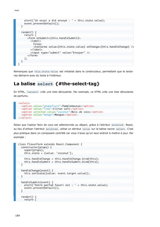 Remarquez que this.state.value est initialisé dans le constructeur, permettant que le texta-
rea démarre avec du texte à l'intérieur.
La balise select {#the-select-tag}
En HTML, <select> crée une liste déroulante. Par exemple, ce HTML crée une liste déroulante
de parfums.
Notez que l'option Noix de coco est sélectionnée au départ, grâce à l'attribut selected . React,
au lieu d'utiliser l'attribut selected , utilise un attribut value sur la balise racine select . C’est
plus pratique dans un composant contrôlé car vous n’avez qu’un seul endroit à mettre à jour. Par
exemple :
alert('Un essai a été envoyé : ' + this.state.value);
event.preventDefault();
}
render() {
return (
<form onSubmit={this.handleSubmit}>
<label>
Essay:
<textarea value={this.state.value} onChange={this.handleChange} />
</label>
<input type="submit" value="Envoyer" />
</form>
);
}
}
<select>
<option value="grapefruit">Pamplemousse</option>
<option value="lime">Citron vert</option>
<option selected value="coconut">Noix de coco</option>
<option value="mango">Mangue</option>
</select>
class FlavorForm extends React.Component {
constructor(props) {
super(props);
this.state = {value: 'coconut'};
this.handleChange = this.handleChange.bind(this);
this.handleSubmit = this.handleSubmit.bind(this);
}
handleChange(event) {
this.setState({value: event.target.value});
}
handleSubmit(event) {
alert('Votre parfum favori est : ' + this.state.value);
event.preventDefault();
}
render() {
return (
react
184
 