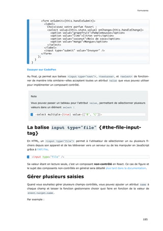 Essayer sur CodePen
Au final, ça permet aux balises <input type="text"> , <textarea> , et <select> de fonction-
ner de manière très similaire—elles acceptent toutes un attribut value que vous pouvez utiliser
pour implémenter un composant contrôlé.
Note
Vous pouvez passer un tableau pour l'attribut value , permettant de sélectionner plusieurs
valeurs dans un élément select :
La balise input type="file" {#the-file-input-
tag}
En HTML, un <input type="file"> permet à l’utilisateur de sélectionner un ou plusieurs fi-
chiers depuis son appareil et de les téléverser vers un serveur ou de les manipuler en JavaScript
grâce à l'API File.
Sa valeur étant en lecture seule, c'est un composant non-contrôlé en React. Ce cas de figure et
le sujet des composants non-contrôlés en général sera détaillé plus tard dans la documentation.
Gérer plusieurs saisies
Quand vous souhaitez gérer plusieurs champs contrôlés, vous pouvez ajouter un attribut name à
chaque champ et laisser la fonction gestionnaire choisir quoi faire en fonction de la valeur de
event.target.name .
Par exemple :
<form onSubmit={this.handleSubmit}>
<label>
Choisissez votre parfum favori :
<select value={this.state.value} onChange={this.handleChange}>
<option value="grapefruit">Pamplemousse</option>
<option value="lime">Citron vert</option>
<option value="coconut">Noix de coco</option>
<option value="mango">Mangue</option>
</select>
</label>
<input type="submit" value="Envoyer" />
</form>
);
}
}
<select multiple={true} value={['B', 'C']}>
<input type="file" />
Formulaires
185
 