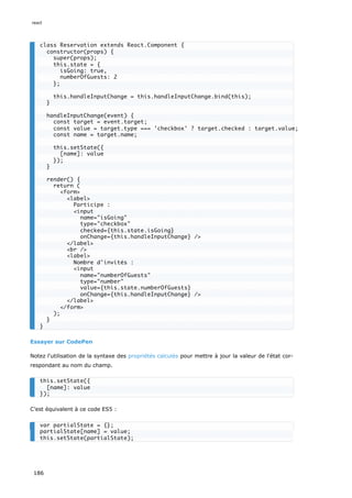 Essayer sur CodePen
Notez l'utilisation de la syntaxe des propriétés calculés pour mettre à jour la valeur de l'état cor-
respondant au nom du champ.
C’est équivalent à ce code ES5 :
class Reservation extends React.Component {
constructor(props) {
super(props);
this.state = {
isGoing: true,
numberOfGuests: 2
};
this.handleInputChange = this.handleInputChange.bind(this);
}
handleInputChange(event) {
const target = event.target;
const value = target.type === 'checkbox' ? target.checked : target.value;
const name = target.name;
this.setState({
[name]: value
});
}
render() {
return (
<form>
<label>
Participe :
<input
name="isGoing"
type="checkbox"
checked={this.state.isGoing}
onChange={this.handleInputChange} />
</label>
<br />
<label>
Nombre d'invités :
<input
name="numberOfGuests"
type="number"
value={this.state.numberOfGuests}
onChange={this.handleInputChange} />
</label>
</form>
);
}
}
this.setState({
[name]: value
});
var partialState = {};
partialState[name] = value;
this.setState(partialState);
react
186
 