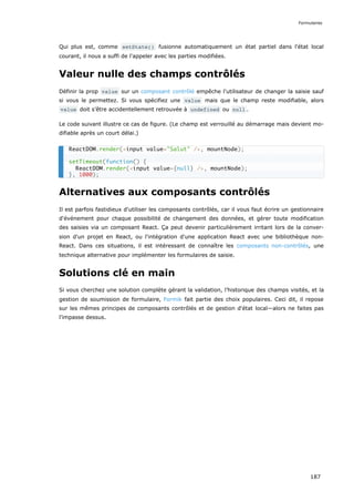 Qui plus est, comme setState() fusionne automatiquement un état partiel dans l'état local
courant, il nous a suffi de l'appeler avec les parties modifiées.
Valeur nulle des champs contrôlés
Définir la prop value sur un composant contrôlé empêche l'utilisateur de changer la saisie sauf
si vous le permettez. Si vous spécifiez une value mais que le champ reste modifiable, alors
value doit s’être accidentellement retrouvée à undefined ou null .
Le code suivant illustre ce cas de figure. (Le champ est verrouillé au démarrage mais devient mo-
difiable après un court délai.)
Alternatives aux composants contrôlés
Il est parfois fastidieux d'utiliser les composants contrôlés, car il vous faut écrire un gestionnaire
d'événement pour chaque possibilité de changement des données, et gérer toute modification
des saisies via un composant React. Ça peut devenir particulièrement irritant lors de la conver-
sion d'un projet en React, ou l'intégration d'une application React avec une bibliothèque non-
React. Dans ces situations, il est intéressant de connaître les composants non-contrôlés, une
technique alternative pour implémenter les formulaires de saisie.
Solutions clé en main
Si vous cherchez une solution complète gérant la validation, l’historique des champs visités, et la
gestion de soumission de formulaire, Formik fait partie des choix populaires. Ceci dit, il repose
sur les mêmes principes de composants contrôlés et de gestion d'état local—alors ne faites pas
l’impasse dessus.
ReactDOM.render(<input value="Salut" />, mountNode);
setTimeout(function() {
ReactDOM.render(<input value={null} />, mountNode);
}, 1000);
Formulaires
187
 