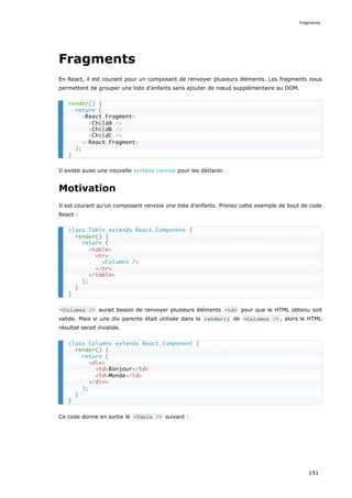 Fragments
En React, il est courant pour un composant de renvoyer plusieurs éléments. Les fragments nous
permettent de grouper une liste d'enfants sans ajouter de nœud supplémentaire au DOM.
Il existe aussi une nouvelle syntaxe concise pour les déclarer.
Motivation
Il est courant qu’un composant renvoie une liste d'enfants. Prenez cette exemple de bout de code
React :
<Columns /> aurait besoin de renvoyer plusieurs éléments <td> pour que le HTML obtenu soit
valide. Mais si une div parente était utilisée dans le render() de <Columns /> , alors le HTML
résultat serait invalide.
Ce code donne en sortie le <Table /> suivant :
render() {
return (
<React.Fragment>
<ChildA />
<ChildB />
<ChildC />
</React.Fragment>
);
}
class Table extends React.Component {
render() {
return (
<table>
<tr>
<Columns />
</tr>
</table>
);
}
}
class Columns extends React.Component {
render() {
return (
<div>
<td>Bonjour</td>
<td>Monde</td>
</div>
);
}
}
Fragments
191
 