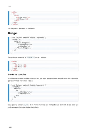 Les fragments résolvent ce problème.
Usage
Ce qui donne en sortie le <Table /> correct suivant :
Syntaxe concise
Il existe une nouvelle syntaxe plus concise, que vous pouvez utiliser pour déclarer des fragments.
Ça ressemble à des balises vides :
Vous pouvez utiliser <>…</> de la même manière que n'importe quel élément, à ceci près que
cette syntaxe n’accepte ni clés ni attributs.
<table>
<tr>
<div>
<td>Bonjour</td>
<td>Monde</td>
</div>
</tr>
</table>
class Columns extends React.Component {
render() {
return (
<React.Fragment>
<td>Bonjour</td>
<td>Monde</td>
</React.Fragment>
);
}
}
<table>
<tr>
<td>Hello</td>
<td>World</td>
</tr>
</table>
class Columns extends React.Component {
render() {
return (
<>
<td>Bonjour</td>
<td>Monde</td>
</>
);
}
}
react
192
 