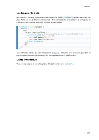 Les fragments à clé
Les fragments déclarés explicitement avec la syntaxe <React.Fragment> peuvent avoir des clés
(key, NdT). Un cas d'utilisation consisterait à faire correspondre une collection à un tableau de
fragments—par exemple pour créer une liste de descriptions :
key est le seul attribut qui peut être passé à Fragment . À l'avenir, nous prendrons peut-être en
charge des attributs supplémentaires, tels que des gestionnaires d'événements .
Démo interactive
Vous pouvez essayer la nouvelle syntaxe JSX de fragment avec ce CodePen.
function Glossary(props) {
return (
<dl>
{props.items.map(item => (
// Sans la `key`, React produira un avertissement spécifique
<React.Fragment key={item.id}>
<dt>{item.term}</dt>
<dd>{item.description}</dd>
</React.Fragment>
))}
</dl>
);
}
Fragments
193
 