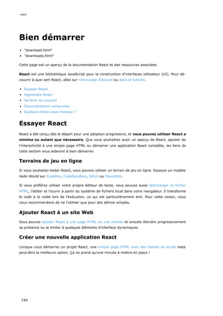 Bien démarrer
"download.html"
"downloads.html"
Cette page est un aperçu de la documentation React et des ressources associées.
React est une bibliothèque JavaScript pour la construction d'interfaces utilisateur (UI). Pour dé-
couvrir à quoi sert React, allez sur notre page d'accueil ou dans le tutoriel.
Essayer React
Apprendre React
Se tenir au courant
Documentation versionnée
Quelque chose vous manque ?
Essayer React
React a été conçu dès le départ pour une adoption progressive, et vous pouvez utiliser React a
minima ou autant que nécessaire. Que vous souhaitiez avoir un aperçu de React, ajouter de
l'interactivité à une simple page HTML ou démarrer une application React complète, les liens de
cette section vous aideront à bien démarrer.
Terrains de jeu en ligne
Si vous souhaitez tester React, vous pouvez utiliser un terrain de jeu en ligne. Essayez un modèle
Hello World sur CodePen, CodeSandbox, Glitch ou Stackblitz.
Si vous préférez utiliser votre propre éditeur de texte, vous pouvez aussi télécharger ce fichier
HTML, l'éditer et l'ouvrir à partir du système de fichiers local dans votre navigateur. Il transforme
le code à la volée lors de l’exécution, ce qui est particulièrement lent. Pour cette raison, nous
vous recommandons de ne l'utiliser que pour des démos simples.
Ajouter React à un site Web
Vous pouvez ajouter React à une page HTML en une minute et ensuite étendre progressivement
sa présence ou la limiter à quelques éléments d’interface dynamiques.
Créer une nouvelle application React
Lorsque vous démarrez un projet React, une simple page HTML avec des balises de script reste
peut-être la meilleure option. Ça ne prend qu'une minute à mettre en place !
react
194
 