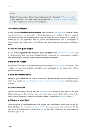 Astuce
Chaque fois que quelque chose en JavaScript vous semble déroutant, MDN et javascript.in-
fo sont d'excellents sites pour vérifier. On trouve aussi des forums de soutien communau-
taire dans lesquels vous pouvez demander de l'aide.
Tutoriel pratique
Si vous préférez apprendre par la pratique, allez voir notre tutoriel pratique. Dans ce tutoriel,
nous construisons un jeu de morpion en React. Vous pourriez être tenté·e de l’ignorer sous pré-
texte que vous n’êtes pas intéressé·e par la construction de jeux—mais donnez-lui sa chance. Les
techniques que vous apprendrez dans ce tutoriel sont fondamentales pour la construction de
n’importe quel type d’appli React, et les maîtriser vous apportera une compréhension profonde de
React.
Guide étape par étape
Si vous préférez apprendre les concepts étape par étape notre guide des fondamentaux est
le meilleur endroit pour commencer. Chaque chapitre s’appuie sur les connaissances introduites
dans les précédents, afin que vous ne manquiez de rien pour avancer.
Penser en React
De nombreux utilisateurs de React estiment que c’est en lisant Penser en React que React a enfin
« cliqué » pour eux. C'est probablement le plus ancien guide pas-à-pas sur React, mais il est tou-
jours aussi pertinent.
Cours recommandés
Parfois les gens préféreront des livres et cours vidéo créés par des tiers à la documentation offi-
cielle. Nous maintenons une liste de ressources fréquemment recommandées, dont certaines sont
gratuites.
Guides avancés
Une fois que vous serez à l'aise avec les fondamentaux et que vous aurez joué un peu avec
React, vous pourriez être intéressé·e par des sujets plus avancés. Cette section présente les
fonctionnalités puissantes, mais moins utilisées, de React, telles que le contexte et les refs.
Référence de l’API
Cette section de la documentation est utile lorsque vous souhaitez en savoir plus sur une API
React spécifique. Par exemple, la référence de l’API React.Component peut vous fournir des dé-
tails sur le fonctionnement de setState() , et sur les utilités respectives des différentes mé-
thodes de cycle de vie.
react
196
 