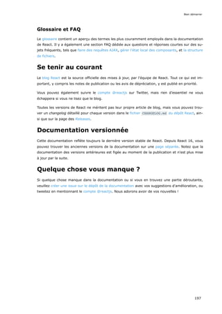 Glossaire et FAQ
Le glossaire contient un aperçu des termes les plus couramment employés dans la documentation
de React. Il y a également une section FAQ dédiée aux questions et réponses courtes sur des su-
jets fréquents, tels que faire des requêtes AJAX, gérer l’état local des composants, et la structure
de fichiers.
Se tenir au courant
Le blog React est la source officielle des mises à jour, par l'équipe de React. Tout ce qui est im-
portant, y compris les notes de publication ou les avis de dépréciation, y est publié en priorité.
Vous pouvez également suivre le compte @reactjs sur Twitter, mais rien d’essentiel ne vous
échappera si vous ne lisez que le blog.
Toutes les versions de React ne méritent pas leur propre article de blog, mais vous pouvez trou-
ver un changelog détaillé pour chaque version dans le fichier CHANGELOG.md du dépôt React, ain-
si que sur la page des Releases.
Documentation versionnée
Cette documentation reflète toujours la dernière version stable de React. Depuis React 16, vous
pouvez trouver les anciennes versions de la documentation sur une page séparée. Notez que la
documentation des versions antérieures est figée au moment de la publication et n'est plus mise
à jour par la suite.
Quelque chose vous manque ?
Si quelque chose manque dans la documentation ou si vous en trouvez une partie déroutante,
veuillez créer une issue sur le dépôt de la documentation avec vos suggestions d'amélioration, ou
tweetez en mentionnant le compte @reactjs. Nous adorons avoir de vos nouvelles !
Bien démarrer
197
 