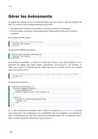 Gérer les événements
La gestion des événements pour les éléments React est très similaire à celle des éléments du
DOM. Il y a tout de même quelques différences de syntaxe :
Les événements de React sont nommés en camelCase plutôt qu’en minuscules.
En JSX on passe une fonction comme gestionnaire d'événements plutôt qu’une chaîne de
caractères.
Par exemple, le HTML suivant :
est légèrement différent avec React:
Autre différence importante : en React, on ne peut pas renvoyer false pour empêcher le com-
portement par défaut. Vous devez appeler explicitement preventDefault . Par exemple, en
HTML, pour annuler le comportement par défaut des liens qui consiste à ouvrir une nouvelle
page, vous pourriez écrire :
En React, ça pourrait être :
Ici, e est un événement synthétique. React le définit en suivant les spécifications W3C, afin que
vous n'ayez pas à vous préoccuper de la compatibilité entre les navigateurs. Les événements
React ne fonctionnent pas tout à fait comme les événements natifs. Pour en apprendre davan-
tage, consultez le guide de référence de SyntheticEvent .
<button onclick="activateLasers()">
Activer les lasers
</button>
<button onClick={activateLasers}>
Activer les lasers
</button>
<a href="#" onclick="console.log('Le lien a été cliqué.'); return false">
Clique ici
</a>
function ActionLink() {
function handleClick(e) {
e.preventDefault();
console.log('Le lien a été cliqué.');
}
return (
<a href="#" onClick={handleClick}>
Clique ici
</a>
);
}
react
198
 
