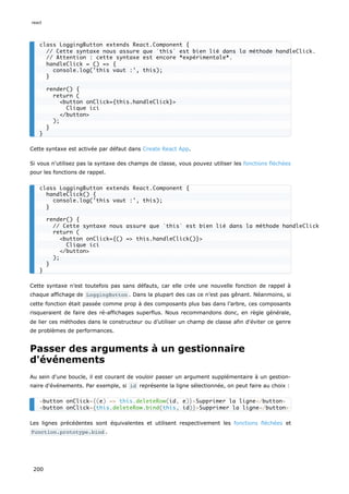 Cette syntaxe est activée par défaut dans Create React App.
Si vous n'utilisez pas la syntaxe des champs de classe, vous pouvez utiliser les fonctions fléchées
pour les fonctions de rappel.
Cette syntaxe n’est toutefois pas sans défauts, car elle crée une nouvelle fonction de rappel à
chaque affichage de LoggingButton . Dans la plupart des cas ce n’est pas gênant. Néanmoins, si
cette fonction était passée comme prop à des composants plus bas dans l’arbre, ces composants
risqueraient de faire des ré-affichages superflus. Nous recommandons donc, en règle générale,
de lier ces méthodes dans le constructeur ou d’utiliser un champ de classe afin d'éviter ce genre
de problèmes de performances.
Passer des arguments à un gestionnaire
d'événements
Au sein d'une boucle, il est courant de vouloir passer un argument supplémentaire à un gestion-
naire d'événements. Par exemple, si id représente la ligne sélectionnée, on peut faire au choix :
Les lignes précédentes sont équivalentes et utilisent respectivement les fonctions fléchées et
Function.prototype.bind .
class LoggingButton extends React.Component {
// Cette syntaxe nous assure que `this` est bien lié dans la méthode handleClick.
// Attention : cette syntaxe est encore *expérimentale*.
handleClick = () => {
console.log('this vaut :', this);
}
render() {
return (
<button onClick={this.handleClick}>
Clique ici
</button>
);
}
}
class LoggingButton extends React.Component {
handleClick() {
console.log('this vaut :', this);
}
render() {
// Cette syntaxe nous assure que `this` est bien lié dans la méthode handleClick
return (
<button onClick={() => this.handleClick()}>
Clique ici
</button>
);
}
}
<button onClick={(e) => this.deleteRow(id, e)}>Supprimer la ligne</button>
<button onClick={this.deleteRow.bind(this, id)}>Supprimer la ligne</button>
react
200
 