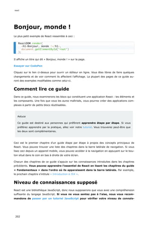 Bonjour, monde !
Le plus petit exemple de React ressemble à ceci :
Il affiche un titre qui dit « Bonjour, monde ! » sur la page.
Essayer sur CodePen
Cliquez sur le lien ci-dessus pour ouvrir un éditeur en ligne. Vous êtes libres de faire quelques
changements et de voir comment ils affectent l'affichage. La plupart des pages de ce guide au-
ront des exemples modifiables comme celui-ci.
Comment lire ce guide
Dans ce guide, nous examinerons les blocs qui constituent une application React : les éléments et
les composants. Une fois que vous les aurez maîtrisés, vous pourrez créer des applications com-
plexes à partir de petits blocs réutilisables.
Astuce
Ce guide est destiné aux personnes qui préfèrent apprendre étape par étape. Si vous
préférez apprendre par la pratique, allez voir notre tutoriel. Vous trouverez peut-être que
les deux sont complémentaires.
Ceci est le premier chapitre d'un guide étape par étape à propos des concepts principaux de
React. Vous pouvez trouver une liste des chapitres dans la barre latérale de navigation. Si vous
lisez ceci depuis un appareil mobile, vous pouvez accéder à la navigation en appuyant sur le bou-
ton situé dans le coin en bas à droite de votre écran.
Chacun des chapitres de ce guide s'appuie sur les connaissances introduites dans les chapitres
précédents. Vous pouvez apprendre l’essentiel de React en lisant les chapitres du guide
« Fondamentaux » dans l'ordre où ils apparaissent dans la barre latérale. Par exemple,
le prochain chapitre s’intitule « Introduction à JSX ».
Niveau de connaissances supposé
React est une bibliothèque JavaScript, donc nous supposerons que vous avez une compréhension
suffisante du langage JavaScript. Si vous ne vous sentez pas à l'aise, nous vous recom-
mandons de passer par un tutoriel JavaScript pour vérifier votre niveau de connais-
ReactDOM.render(
<h1>Bonjour, monde !</h1>,
document.getElementById('root')
);
react
202
 