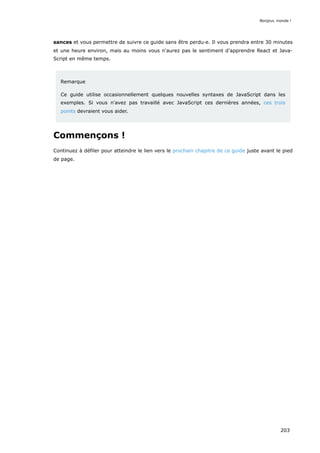 sances et vous permettre de suivre ce guide sans être perdu·e. Il vous prendra entre 30 minutes
et une heure environ, mais au moins vous n'aurez pas le sentiment d'apprendre React et Java-
Script en même temps.
Remarque
Ce guide utilise occasionnellement quelques nouvelles syntaxes de JavaScript dans les
exemples. Si vous n'avez pas travaillé avec JavaScript ces dernières années, ces trois
points devraient vous aider.
Commençons !
Continuez à défiler pour atteindre le lien vers le prochain chapitre de ce guide juste avant le pied
de page.
Bonjour, monde !
203
 
