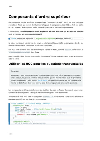 Composants d’ordre supérieur
Un composant d'ordre supérieur (Higher-Order Component ou HOC, NdT) est une technique
avancée de React qui permet de réutiliser la logique de composants. Les HOC ne font pas partie
de l'API de React à proprement parler, mais découlent de sa nature compositionnelle.
Concrètement, un composant d'ordre supérieur est une fonction qui accepte un compo-
sant et renvoie un nouveau composant.
Là où un composant transforme des props en interface utilisateur (UI), un composant d'ordre su-
périeur transforme un composant en un autre composant.
Les HOC sont courants dans des bibliothèques tierces de React, comme connect dans Redux et
createFragmentContainer dans Relay.
Dans ce guide, nous verrons pourquoi les composants d'ordre supérieurs sont utiles, et comment
créer le vôtre.
Utiliser les HOC pour les questions transversales
Remarque
Auparavant, nous recommandions d'employer des mixins pour gérer les questions transver-
sales. Depuis, nous nous sommes rendus compte que les mixins créent plus de problèmes
qu'ils n'en résolvent. Vous pouvez lire le détail des raisons qui nous ont fait renoncer aux
mixins, et de la façon dont vous pouvez faire de même pour vos composants existants.
Les composants sont le principal moyen de réutiliser du code en React. Cependant, vous remar-
querez que les composants classiques ne conviennent pas à tous les modèles.
Imaginez que vous ayez créé un composant CommentList qui s’abonne à une source externe de
données pour afficher une liste de commentaires :
const EnhancedComponent = higherOrderComponent(WrappedComponent);
class CommentList extends React.Component {
constructor(props) {
super(props);
this.handleChange = this.handleChange.bind(this);
this.state = {
// `DataSource` est une source de données quelconque
comments: DataSource.getComments()
};
}
componentDidMount() {
// On s’abonne aux modifications
react
204
 
