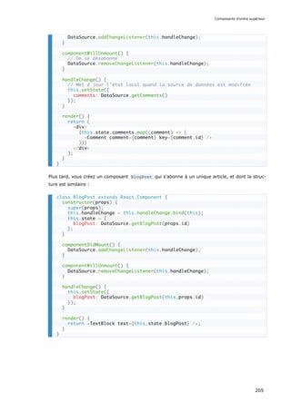 Plus tard, vous créez un composant BlogPost qui s'abonne à un unique article, et dont la struc-
ture est similaire :
DataSource.addChangeListener(this.handleChange);
}
componentWillUnmount() {
// On se désabonne
DataSource.removeChangeListener(this.handleChange);
}
handleChange() {
// Met à jour l’état local quand la source de données est modifiée
this.setState({
comments: DataSource.getComments()
});
}
render() {
return (
<div>
{this.state.comments.map((comment) => (
<Comment comment={comment} key={comment.id} />
))}
</div>
);
}
}
class BlogPost extends React.Component {
constructor(props) {
super(props);
this.handleChange = this.handleChange.bind(this);
this.state = {
blogPost: DataSource.getBlogPost(props.id)
};
}
componentDidMount() {
DataSource.addChangeListener(this.handleChange);
}
componentWillUnmount() {
DataSource.removeChangeListener(this.handleChange);
}
handleChange() {
this.setState({
blogPost: DataSource.getBlogPost(this.props.id)
});
}
render() {
return <TextBlock text={this.state.blogPost} />;
}
}
Composants d’ordre supérieur
205
 