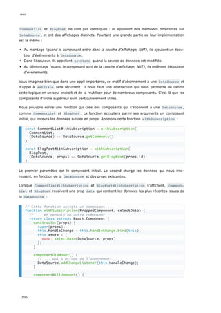 CommentList et BlogPost ne sont pas identiques : ils appellent des méthodes différentes sur
DataSource , et ont des affichages distincts. Pourtant une grande partie de leur implémentation
est la même :
Au montage (quand le composant entre dans la couche d'affichage, NdT), ils ajoutent un écou-
teur d'événements à DataSource .
Dans l'écouteur, ils appellent setState quand la source de données est modifiée.
Au démontage (quand le composant sort de la couche d'affichage, NdT), ils enlèvent l'écouteur
d'événements.
Vous imaginez bien que dans une appli importante, ce motif d'abonnement à une DataSource et
d'appel à setState sera récurrent. Il nous faut une abstraction qui nous permette de définir
cette logique en un seul endroit et de la réutiliser pour de nombreux composants. C'est là que les
composants d'ordre supérieur sont particulièrement utiles.
Nous pouvons écrire une fonction qui crée des composants qui s'abonnent à une DataSource ,
comme CommentList et BlogPost . La fonction acceptera parmi ses arguments un composant
initial, qui recevra les données suivies en props. Appelons cette fonction withSubscription :
Le premier paramètre est le composant initial. Le second charge les données qui nous inté-
ressent, en fonction de la DataSource et des props existantes.
Lorsque CommentListWithSubscription et BlogPostWithSubscription s'affichent, Comment‐
List et BlogPost reçoivent une prop data qui contient les données les plus récentes issues de
la DataSource :
const CommentListWithSubscription = withSubscription(
CommentList,
(DataSource) => DataSource.getComments()
);
const BlogPostWithSubscription = withSubscription(
BlogPost,
(DataSource, props) => DataSource.getBlogPost(props.id)
);
// Cette fonction accepte un composant...
function withSubscription(WrappedComponent, selectData) {
// ... et renvoie un autre composant...
return class extends React.Component {
constructor(props) {
super(props);
this.handleChange = this.handleChange.bind(this);
this.state = {
data: selectData(DataSource, props)
};
}
componentDidMount() {
// ... qui s’occupe de l'abonnement...
DataSource.addChangeListener(this.handleChange);
}
componentWillUnmount() {
react
206
 