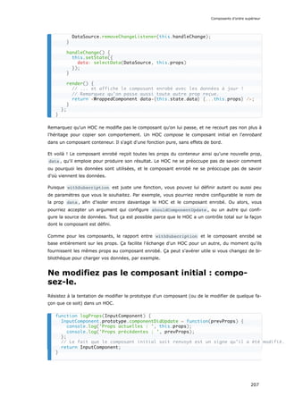 Remarquez qu'un HOC ne modifie pas le composant qu'on lui passe, et ne recourt pas non plus à
l’héritage pour copier son comportement. Un HOC compose le composant initial en l'enrobant
dans un composant conteneur. Il s'agit d'une fonction pure, sans effets de bord.
Et voilà ! Le composant enrobé reçoit toutes les props du conteneur ainsi qu'une nouvelle prop,
data , qu'il emploie pour produire son résultat. Le HOC ne se préoccupe pas de savoir comment
ou pourquoi les données sont utilisées, et le composant enrobé ne se préoccupe pas de savoir
d'où viennent les données.
Puisque withSubscription est juste une fonction, vous pouvez lui définir autant ou aussi peu
de paramètres que vous le souhaitez. Par exemple, vous pourriez rendre configurable le nom de
la prop data , afin d’isoler encore davantage le HOC et le composant enrobé. Ou alors, vous
pourriez accepter un argument qui configure shouldComponentUpdate , ou un autre qui confi-
gure la source de données. Tout ça est possible parce que le HOC a un contrôle total sur la façon
dont le composant est défini.
Comme pour les composants, le rapport entre withSubscription et le composant enrobé se
base entièrement sur les props. Ça facilite l'échange d'un HOC pour un autre, du moment qu'ils
fournissent les mêmes props au composant enrobé. Ça peut s'avérer utile si vous changez de bi-
bliothèque pour charger vos données, par exemple.
Ne modifiez pas le composant initial : compo-
sez-le.
Résistez à la tentation de modifier le prototype d'un composant (ou de le modifier de quelque fa-
çon que ce soit) dans un HOC.
DataSource.removeChangeListener(this.handleChange);
}
handleChange() {
this.setState({
data: selectData(DataSource, this.props)
});
}
render() {
// ... et affiche le composant enrobé avec les données à jour !
// Remarquez qu’on passe aussi toute autre prop reçue.
return <WrappedComponent data={this.state.data} {...this.props} />;
}
};
}
function logProps(InputComponent) {
InputComponent.prototype.componentDidUpdate = function(prevProps) {
console.log('Props actuelles : ', this.props);
console.log('Props précédentes : ', prevProps);
};
// Le fait que le composant initial soit renvoyé est un signe qu’il a été modifié.
return InputComponent;
}
Composants d’ordre supérieur
207
 
