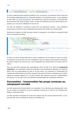 Ce genre d'approche pose quelques problèmes. Pour commencer, le composant initial ne peut pas
être réutilisé indépendamment du composant amélioré. Plus important encore, si vous appliquez
un autre HOC sur EnhancedComponent qui modifie aussi componentDidUpdate , les fonctionnali-
tés du premier HOC seront perdues ! Enfin, ce HOC ne fonctionnera pas avec des fonctions com-
posants, qui n'ont pas de méthodes de cycle de vie.
Les HOC qui modifient le composant enrobé sont une abstraction foireuse : leurs utilisateurs
doivent savoir comment ils sont implémentés afin d’éviter des conflits avec d'autres HOC.
Plutôt que la mutation, les HOC devraient utiliser la composition, en enrobant le composant initial
dans un composant conteneur.
Ce HOC a la même fonctionnalité que la version modifiante, tout en évitant le risque de conflits.
Il fonctionne tout aussi bien avec les composants à base de classe et les fonctions composants.
Et puisqu'il s'agit d'une fonction pure, il est composable avec d'autres HOC voire même avec lui-
même.
Vous avez peut-être remarqué des ressemblances entre les HOC et le motif des composants
conteneurs. Les composants conteneurs participent à des stratégies de séparation de responsa-
bilités entre les préoccupations de haut et de bas niveau. Les conteneurs se préoccupent par
exemple des abonnements et de l'état, et passent des props à d'autres composants qui se préoc-
cupent par exemple d'afficher l’UI. Les HOC utilisent des conteneurs dans leur implémentation.
Vous pouvez voir les HOC comme des définitions paramétrables de composants conteneurs.
Convention : transmettez les props annexes au
composant enrobé
Les HOC ajoutent des fonctionnalités à un composant. Ils ne devraient pas drastiquement modi-
fier son contrat. On s'attend à ce que le composant renvoyé par un HOC ait une interface sem-
blable au composant initial.
Les HOC devraient transmettre les props sans rapport avec leur propre fonctionnement. La plu-
part des HOC ont une méthode de rendu qui ressemble à ça :
// EnhancedComponent fera un log à chaque fois qu’il reçoit des props.
const EnhancedComponent = logProps(InputComponent);
function logProps(WrappedComponent) {
return class extends React.Component {
componentDidUpdate(prevProps) {
console.log('Props actuelles : ', this.props);
console.log('Props précédentes : ', prevProps);
}
render() {
// Enrobe le composant initial dans un conteneur, sans le modifier. Mieux !
return <WrappedComponent {...this.props} />;
}
}
}
react
208
 