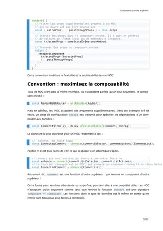 Cette convention améliore la flexibilité et la réutilisabilité de nos HOC.
Convention : maximisez la composabilité
Tous les HOC n’ont pas la même interface. Ils n'acceptent parfois qu'un seul argument, le compo-
sant enrobé :
Mais en général, les HOC acceptent des arguments supplémentaires. Dans cet exemple tiré de
Relay, un objet de configuration config est transmis pour spécifier les dépendances d'un com-
posant aux données :
La signature la plus courante pour un HOC ressemble à ceci :
Pardon ?! Il est plus facile de voir ce qui se passe si on décortique l'appel.
Autrement dit, connect est une fonction d'ordre supérieur… qui renvoie un composant d'ordre
supérieur !
Cette forme peut sembler déroutante ou superflue, pourtant elle a une propriété utile. Les HOC
n'acceptant qu'un argument comme celui que renvoie la fonction connect ont une signature
Composant => Composant . Les fonctions dont le type de données est le même en sortie qu'en
entrée sont beaucoup plus faciles à composer.
render() {
// Filtre les props supplémentaires propres à ce HOC
// qui ne devraient pas être transmises
const { extraProp, ...passThroughProps } = this.props;
// Injecte les props dans le composant enrobé. Il s’agit en général
// de valeurs de l’état local ou de méthodes d’instance.
const injectedProp = someStateOrInstanceMethod;
// Transmet les props au composant enrobé
return (
<WrappedComponent
injectedProp={injectedProp}
{...passThroughProps}
/>
);
}
const NavbarWithRouter = withRouter(Navbar);
const CommentWithRelay = Relay.createContainer(Comment, config);
// `connect` de React Redux
const ConnectedComment = connect(commentSelector, commentActions)(CommentList);
// connect est une fonction qui renvoie une autre fonction
const enhance = connect(commentListSelector, commentListActions);
// La fonction renvoyée est un HOC, qui renvoie un composant connecté au store Redux
const ConnectedComment = enhance(CommentList);
Composants d’ordre supérieur
209
 