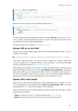Néanmoins, React nous offre aussi la possibilité d'utiliser plutôt JSX.
Ces deux extraits de code sont équivalents. Même si la syntaxe JSX est complètement option-
nelle, la plupart des développeur·euse·s React la trouvent très pratique pour écrire du code
(avec React ou même avec d'autres bibliothèques).
Vous pouvez tester JSX en utilisant un convertisseur en ligne.
Essayer JSX en un clin d’œil
La façon la plus simple et rapide de tester JSX dans votre projet est d'ajouter la balise <script>
ci-dessous à votre page :
Vous pouvez désormais utiliser JSX dans les fichiers chargés par n'importe quelle balise
<script> simplement en lui ajoutant l'attribut type="text/babel" . Vous pouvez télécharger
et tester cet exemple contenant un fichier HTML utilisant JSX.
Cette approche est acceptable pour se former ou réaliser des démos simples. Cependant, elle va
ralentir l'affichage de votre site, elle n'est donc pas adaptée pour la production. Lorsque vous
serez prêt·e à aller plus loin, supprimez la balise <script> et l'attribut type="text/babel"
que vous venez d'ajouter. Dans la section suivante, nous verrons plutôt comment configurer le
préprocesseur JSX afin de convertir automatiquement toutes les balises <script> .
Ajouter JSX à votre projet
L'ajout de JSX à votre projet ne nécessite pas d'outils compliqués comme un bundler ou un ser-
veur de développement. Cela ressemble plus à l'ajout d'un préprocesseur CSS. Le seul outil
indispensable est Node.js, qui doit être installé sur votre ordinateur.
Dans un terminal (invite de commande), déplacez-vous dans le dossier de votre projet, et copiez-
collez ces deux commandes :
1. Étape 1 : exécutez npm init -y (si ça ne fonctionne pas, voici un correctif)
2. Étape 2 : exécutez npm install babel-cli@6 babel-preset-react-app@3
const e = React.createElement;
// Affiche un bouton « J’aime »
return e(
'button',
{ onClick: () => this.setState({ liked: true }) },
'J’aime'
);
// Affiche un bouton « J’aime »
return (
<button onClick={() => this.setState({ liked: true })}>
J’aime
</button>
);
<script src="https://unpkg.com/babel-standalone@6/babel.min.js"></script>
Ajouter React à un site web
21
 