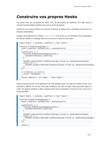 Construire vos propres Hooks
Les Hooks sont une nouveauté de React 16.8. Ils permettent de bénéficier d’un état local et
d'autres fonctionnalités de React sans avoir à écrire de classes.
Construire vos propres Hooks vous permet d'extraire la logique d'un composant sous forme de
fonctions réutilisables.
Lorsque nous apprenions à utiliser le Hook d’effet, nous avons vu ce composant d'une application
de chat qui affiche un message selon qu’un ami est en ligne ou hors-ligne.
Disons maintenant que notre application de chat possède aussi une liste de contacts et que nous
souhaitons afficher en vert les noms des utilisateurs qui sont en ligne. Nous pourrions copier et
coller une logique similaire à celle ci-dessus dans notre composant FriendListItem mais ça ne
serait pas idéal :
import React, { useState, useEffect } from 'react';
function FriendStatus(props) {
const [isOnline, setIsOnline] = useState(null);
useEffect(() => {
function handleStatusChange(status) {
setIsOnline(status.isOnline);
}
ChatAPI.subscribeToFriendStatus(props.friend.id, handleStatusChange);
return () => {
ChatAPI.unsubscribeFromFriendStatus(props.friend.id, handleStatusChange);
};
});
if (isOnline === null) {
return 'Chargement...';
}
return isOnline ? 'En ligne' : 'Hors-ligne';
}
import React, { useState, useEffect } from 'react';
function FriendListItem(props) {
const [isOnline, setIsOnline] = useState(null);
useEffect(() => {
function handleStatusChange(status) {
setIsOnline(status.isOnline);
}
ChatAPI.subscribeToFriendStatus(props.friend.id, handleStatusChange);
return () => {
ChatAPI.unsubscribeFromFriendStatus(props.friend.id, handleStatusChange);
};
});
return (
Construire vos propres Hooks
213
 