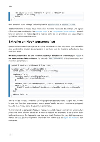 Nous aimerions plutôt partager cette logique entre FriendStatus et FriendListItem .
Traditionnellement en React, nous avions deux manières répandues de partager une logique
d'état entre des composants : les props de rendu et les composants d'ordre supérieur. Nous al-
lons voir comment les Hooks règlent la majeure partie de ces problèmes sans vous obliger à
ajouter des composants dans l'arbre.
Extraire un Hook personnalisé
Lorsque nous souhaitons partager de la logique entre deux fonctions JavaScript, nous l'extrayons
dans une troisième fonction. Les composants et les Hooks sont des fonctions, ça fonctionne donc
aussi pour eux !
Un Hook personnalisé est une fonction JavaScript dont le nom commence par " use " et
qui peut appeler d'autres Hooks. Par exemple, useFriendStatus ci-dessous est notre pre-
mier Hook personnalisé :
Il n'y a rien de nouveau à l'intérieur ; la logique provient des composants vus plus haut. Comme
lorsque vous êtes dans un composant, assurez-vous d'appeler les autres Hooks de façon incondi-
tionnelle et au niveau racine de votre Hook personnalisé.
Contrairement à un composant React, un Hook personnalisé n'a pas besoin d'avoir une signature
particulière. Nous pouvons décider s'il a besoin d'accepter des arguments et ce qu'il doit éven-
tuellement renvoyer. En d'autres termes, c'est une simple fonction. Son nom doit toujours com-
mencer par use pour qu'au premier coup d'œil vous sachiez que les règles des Hooks lui sont
applicables.
<li style={{ color: isOnline ? 'green' : 'black' }}>
{props.friend.name}
</li>
);
}
import { useState, useEffect } from 'react';
function useFriendStatus(friendID) {
const [isOnline, setIsOnline] = useState(null);
useEffect(() => {
function handleStatusChange(status) {
setIsOnline(status.isOnline);
}
ChatAPI.subscribeToFriendStatus(friendID, handleStatusChange);
return () => {
ChatAPI.unsubscribeFromFriendStatus(friendID, handleStatusChange);
};
});
return isOnline;
}
react
214
 