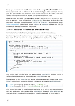 Est-ce que deux composants utilisant le même Hook partagent le même état ? Non. Les
Hooks personnalisés sont un mécanisme de réutilisation de logique à état (comme la mise en
place d'un abonnement et la mémorisation de sa valeur courante), mais chaque fois qu'on utilise
un Hook personnalisé, tous les états et effets qu’il utilise sont totalement isolés.
Comment l'état d'un Hook personnalisé est-il isolé ? Chaque appel à un Hook se voit attri-
buer un état isolé. Comme nous appelons useFriendStatus directement, du point de vue de
React notre composant appelle simplement useState et useEffect . Et comme nous l'avons
appris précédemment, nous pouvons appeler useState et useEffect plusieurs fois dans un
composant et ils seront complètement indépendants.
Astuce: passer de l'information entre les Hooks
Comme les Hooks sont des fonctions, nous pouvons passer de l'information entre eux.
Pour illustrer ça, nous allons utiliser un autre composant de notre hypothétique exemple de chat.
Voici un sélecteur de destinataire de message qui affiche si l'ami sélectionné est en ligne :
Nous gardons l'ID de l'ami sélectionné dans la variable d'état recipientID , et nous la mettons à
jour si l'utilisateur sélectionne un ami différent dans le <select> de la liste.
Puisque l'appel au Hook useState nous renvoie la dernière valeur de la variable d'état reci‐
pientID , nous pouvons la passer en argument à notre Hook personnalisé useFriendStatus :
Nous pouvons ainsi savoir si l'ami actuellement sélectionné est en ligne. Si nous sélectionnons un
autre ami et mettons à jour la variable d'état recipientID , notre Hook useFriendStatus va
se désabonner de l'ami précédemment sélectionné et s'abonner au statut de son remplaçant.
const friendList = [
];
function ChatRecipientPicker() {
const [recipientID, setRecipientID] = useState(1);
const isRecipientOnline = useFriendStatus(recipientID);
return (
<>
<Circle color={isRecipientOnline ? 'green' : 'red'} />
<select
value={recipientID}
onChange={e => setRecipientID(Number(e.target.value))}
>
{friendList.map(friend => (
<option key={friend.id} value={friend.id}>
{friend.name}
</option>
))}
</select>
</>
);
}
const [recipientID, setRecipientID] = useState(1);
const isRecipientOnline = useFriendStatus(recipientID);
react
216
 