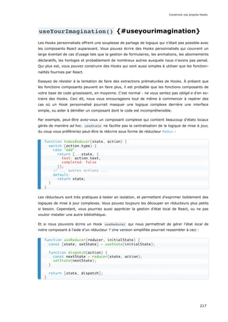useYourImagination() {#useyourimagination}
Les Hooks personnalisés offrent une souplesse de partage de logique qui n'était pas possible avec
les composants React auparavant. Vous pouvez écrire des Hooks personnalisés qui couvrent un
large éventail de cas d'usage tels que la gestion de formulaires, les animations, les abonnements
déclaratifs, les horloges et probablement de nombreux autres auxquels nous n'avons pas pensé.
Qui plus est, vous pouvez construire des Hooks qui sont aussi simples à utiliser que les fonction-
nalités fournies par React.
Essayez de résister à la tentation de faire des extractions prématurées de Hooks. À présent que
les fonctions composants peuvent en faire plus, il est probable que les fonctions composants de
votre base de code grossissent, en moyenne. C'est normal : ne vous sentez pas obligé·e d’en ex-
traire des Hooks. Ceci dit, nous vous encourageons tout de même à commencer à repérer des
cas où un Hook personnalisé pourrait masquer une logique complexe derrière une interface
simple, ou aider à démêler un composant dont le code est incompréhensible.
Par exemple, peut-être avez-vous un composant complexe qui contient beaucoup d'états locaux
gérés de manière ad hoc. useState ne facilite pas la centralisation de la logique de mise à jour,
du coup vous préféreriez peut-être la réécrire sous forme de réducteur Redux :
Les réducteurs sont très pratiques à tester en isolation, et permettent d'exprimer lisiblement des
logiques de mise à jour complexes. Vous pouvez toujours les découper en réducteurs plus petits
si besoin. Cependant, vous pourriez aussi apprécier la gestion d'état local de React, ou ne pas
vouloir installer une autre bibliothèque.
Et si nous pouvions écrire un Hook useReducer qui nous permettrait de gérer l'état local de
notre composant à l'aide d’un réducteur ? Une version simplifiée pourrait ressembler à ceci :
function todosReducer(state, action) {
switch (action.type) {
case 'add':
return [...state, {
text: action.text,
completed: false
}];
// ... autres actions ...
default:
return state;
}
}
function useReducer(reducer, initialState) {
const [state, setState] = useState(initialState);
function dispatch(action) {
const nextState = reducer(state, action);
setState(nextState);
}
return [state, dispatch];
}
Construire vos propres Hooks
217
 