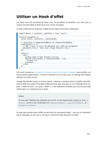 Utiliser un Hook d’effet
Les Hooks sont une nouveauté de React 16.8. Ils permettent de bénéficier d’un état local et
d'autres fonctionnalités de React sans avoir à écrire de classes.
Le Hook d’effet permet l’exécution d’effets de bord dans les fonctions composants :
Cet extrait se base sur l’exemple de compteur présenté à la page précédente, avec toutefois une
fonctionnalité supplémentaire : le titre du document est mis à jour avec un message personnalisé
affichant le nombre de clics.
Charger des données depuis un serveur distant, s’abonner à quelque chose et modifier manuelle-
ment le DOM sont autant d’exemples d’effets de bord. Que vous ayez ou non l’habitude de les ap-
peler « effets de bord » (ou juste « effets »), il est hautement probable que vous les ayez déjà
utilisés dans vos composants par le passé.
Astuce
Si vous avez l’habitude des méthodes de cycle de vie des classes React, pensez au Hook us
eEffect comme à une combinaison de componentDidMount , componentDidUpdate , et c
omponentWillUnmount .
Il existe deux grands types d’effets de bord dans les composants React : ceux qui ne nécessitent
pas de nettoyage, et ceux qui en ont besoin. Examinons cette distinction en détail.
import React, { useState, useEffect } from 'react';
function Example() {
const [count, setCount] = useState(0);
// Similaire à componentDidMount et componentDidUpdate :
useEffect(() => {
// Met à jour le titre du document via l’API du navigateur
document.title = `Vous avez cliqué ${count} fois`;
});
return (
<div>
<p>Vous avez cliqué {count} fois</p>
<button onClick={() => setCount(count + 1)}>
Cliquez ici
</button>
</div>
);
}
Utiliser un Hook d’effet
219
 