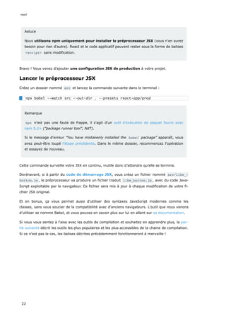 Astuce
Nous utilisons npm uniquement pour installer le préprocesseur JSX (vous n'en aurez
besoin pour rien d'autre). React et le code applicatif peuvent rester sous la forme de balises
<script> sans modification.
Bravo ! Vous venez d'ajouter une configuration JSX de production à votre projet.
Lancer le préprocesseur JSX
Créez un dossier nommé src et lancez la commande suivante dans le terminal :
Remarque
npx n'est pas une faute de frappe, il s'agit d'un outil d’exécution de paquet fourni avec
npm 5.2+ (”package runner tool”, NdT).
Si le message d'erreur ”You have mistakenly installed the babel package” apparaît, vous
avez peut-être loupé l'étape précédente. Dans le même dossier, recommencez l'opération
et essayez de nouveau.
Cette commande surveille votre JSX en continu, inutile donc d’attendre qu’elle se termine.
Dorénavant, si à partir du code de démarrage JSX, vous créez un fichier nommé src/like_‐
button.js , le préprocesseur va produire un fichier traduit like_button.js , avec du code Java-
Script exploitable par le navigateur. Ce fichier sera mis à jour à chaque modification de votre fi-
chier JSX original.
Et en bonus, ça vous permet aussi d’utiliser des syntaxes JavaScript modernes comme les
classes, sans vous soucier de la compatibilité avec d'anciens navigateurs. L'outil que nous venons
d’utiliser se nomme Babel, et vous pouvez en savoir plus sur lui en allant sur sa documentation.
Si vous vous sentez à l'aise avec les outils de compilation et souhaitez en apprendre plus, la par-
tie suivante décrit les outils les plus populaires et les plus accessibles de la chaine de compilation.
Si ce n'est pas le cas, les balises décrites précédemment fonctionneront à merveille !
npx babel --watch src --out-dir . --presets react-app/prod
react
22
 