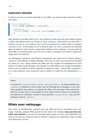 Explication détaillée
À présent que nous en savons davantage sur les effets, ces quelques lignes devraient paraître
plus claires :
Nous déclarons la variable d’état count , puis indiquons à React que nous avons besoin d’utiliser
un effet. Nous passons alors une fonction au Hook useEffect . Cette fonction est notre effet. À
l’intérieur de celui-ci, nous mettons à jour le titre du document en utilisant l’API du navigateur
document.title . Il est possible d’y lire la dernière valeur de count , puisqu’elle est accessible
depuis la portée de notre fonction. Lorsque React affichera notre composant, il se souviendra de
notre effet, et l’exécutera après avoir mis à jour le DOM. Ce procédé est le même à chaque affi-
chage, dont le tout premier.
Les développeurs JavaScript expérimentés remarqueront sans doute que la fonction passée à
useEffect sera différente à chaque affichage. C‘est voulu, et c’est ce qui nous permet d’accéder
à la valeur de count depuis l’intérieur de l’effet sans nous inquiéter de l’obsolescence de notre
fonction. À chaque nouvel affichage, nous planifions un effet différent, qui succède au précédent.
Dans un sens, les effets font partie intégrante du résultat du rendu : chaque effet « appartient »
à un rendu particulier. Nous reviendrons plus en détail sur l’utilité d’un tel comportement plus
bas.
Astuce
À l’inverse de componentDidMount ou de componentDidUpdate , les effets planifiés avec
useEffect ne bloquent en rien la mise à jour de l’affichage par le navigateur, ce qui rend
votre application plus réactive. La majorité des effets n’ont pas besoin d’être synchrones.
Dans les cas plus rares où ils pourraient en avoir besoin (comme mesurer les dimensions
d’un élément de l’interface), il existe un Hook particulier useLayoutEffect avec une API
identique à celle de useEffect .
Effets avec nettoyage
Nous avons vu précédemment comment écrire des effets de bord ne nécessitant aucun net-
toyage. Toutefois, quelques effets peuvent en avoir besoin. Par exemple, nous pourrions sou-
haiter nous abonner à une source de données externe. Dans ce cas-là, il est impératif de net-
toyer par la suite pour éviter les fuites de mémoire ! Comparons les approches à base de classe
et de Hooks pour y arriver.
function Example() {
const [count, setCount] = useState(0);
useEffect(() => {
document.title = `Vous avez cliqué ${count} fois`;
});
}
react
222
 