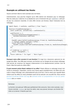 Exemple en utilisant les Hooks
Voyons comment réécrire notre exemple avec les Hooks.
Instinctivement, vous pourriez imaginer qu’un effet distinct est nécessaire pour le nettoyage.
Mais les codes pour s’abonner et se désabonner sont si fortement liés que useEffect a été pen-
sé pour les conserver ensemble. Si votre effet renvoie une fonction, React l’exécutera lors du
nettoyage :
Pourquoi notre effet renvoie-t-il une fonction ? Il s’agit d’un mécanisme optionnel de net-
toyage des effets. Tout effet peut renvoyer une fonction qui se chargera de son propre nettoyage.
Cela permet de conserver les logiques d’abonnement et de désabonnement proches l’une de
l’autre. Elles font partie du même effet !
À quel moment précis React nettoie-t-il un effet ? React effectue le nettoyage lorsqu’il dé-
monte le composant. Cependant, comme nous l’avons appris précédemment, les effets sont exé-
cutés à chaque affichage, donc potentiellement plus d’une fois. C’est la raison pour laquelle React
nettoie aussi les effets du rendu précédent avant de les exécuter une nouvelle fois. Nous verrons
pourquoi ça permet d’éviter des bugs et comment éviter ce comportement s’il nuit aux perfor-
mances dans un instant.
Remarque
La fonction renvoyée par l’effet peut parfaitement être anonyme. Dans notre exemple, nous
l’avons nommée cleanup par souci de clarté, mais vous pouvez renvoyer une fonction flé-
chée ou lui donner n’importe quel nom.
import React, { useState, useEffect } from 'react';
function FriendStatus(props) {
const [isOnline, setIsOnline] = useState(null);
useEffect(() => {
function handleStatusChange(status) {
setIsOnline(status.isOnline);
}
ChatAPI.subscribeToFriendStatus(props.friend.id, handleStatusChange);
// Indique comment nettoyer l'effet :
return function cleanup() {
ChatAPI.unsubscribeFromFriendStatus(props.friend.id, handleStatusChange);
};
});
if (isOnline === null) {
return 'Chargement...';
}
return isOnline ? 'En ligne' : 'Hors-ligne';
}
react
224
 