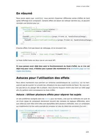 En résumé
Nous avons appris que useEffect nous permet d’exprimer différentes sortes d’effets de bord
après l’affichage d’un composant. Certains effets ont besoin de nettoyer derrière eux, et peuvent
renvoyer une fonction pour ça :
D’autres effets n’ont pas besoin de nettoyage, et ne renvoient rien.
Le Hook d’effet traite ces deux cas en une seule API.
Si vous pensez avoir déjà bien saisi le fonctionnement du Hook d’effet, ou si c’en est
déjà trop pour vous, n’hésitez pas à passer dès maintenant à la prochaine page sur les
règles des Hooks.
Astuces pour l’utilisation des effets
Nous allons maintenant nous pencher sur certaines caractéristiques de useEffect qui ne man-
queront pas de susciter la curiosité des utilisateurs les plus expérimentés de React. Ne vous sen-
tez pas tenu·e d’y plonger dès à présent. Vous pourrez toujours revenir plus tard sur cette page
afin d’y parfaire votre connaissance du Hook d’effet.
Astuce : Utiliser plusieurs effets pour séparer les sujets
Un des problèmes soulignés dans les raisons pour les Hooks, c’est que les méthodes de cycle de
vie d’une classe de composant deviennent souvent des ramassis de logiques différentes, alors
que celles qui sont liées entre elles sont éparpillées dans plusieurs méthodes. Voici un composant
qui implémente à la fois notre exemple de compteur et celui du statut de connexion d’un ami :
useEffect(() => {
function handleStatusChange(status) {
setIsOnline(status.isOnline);
}
ChatAPI.subscribeToFriendStatus(props.friend.id, handleStatusChange);
return () => {
ChatAPI.unsubscribeFromFriendStatus(props.friend.id, handleStatusChange);
};
});
useEffect(() => {
document.title = `Vous avez cliqué ${count} fois`;
});
class FriendStatusWithCounter extends React.Component {
constructor(props) {
super(props);
this.state = { count: 0, isOnline: null };
this.handleStatusChange = this.handleStatusChange.bind(this);
}
Utiliser un Hook d’effet
225
 