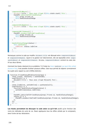 Remarquez comme le code qui modifie document.title est découpé entre componentDidMount
et componentDidUpdate . Quant à la gestion de l'abonnement, elle est éparpillée entre compo‐
nentDidMount et componentWillUnmount . De plus, componentDidMount contient du code rela-
tif aux deux tâches.
Comment les Hooks résolvent-ils ce problème ? À l’instar du Hook useState qui peut être utilisé
plusieurs fois, il est possible d’utiliser plusieurs effets. Cela nous permet de séparer correctement
les sujets sans rapport au sein d’effets distincts :
Les Hooks permettent de découper le code selon ce qu’il fait plutôt qu’en fonction des
noms de méthodes de cycle de vie. React appliquera tous les effets utilisés par le composant,
dans l’ordre de leur déclaration.
componentDidMount() {
document.title = `Vous avez cliqué ${this.state.count} fois`;
ChatAPI.subscribeToFriendStatus(
this.props.friend.id,
this.handleStatusChange
);
}
componentDidUpdate() {
document.title = `Vous avez cliqué ${this.state.count} fois`;
}
componentWillUnmount() {
ChatAPI.unsubscribeFromFriendStatus(
this.props.friend.id,
this.handleStatusChange
);
}
handleStatusChange(status) {
this.setState({
isOnline: status.isOnline
});
}
// ...
function FriendStatusWithCounter(props) {
const [count, setCount] = useState(0);
useEffect(() => {
document.title = `Vous avez cliqué ${count} fois`;
});
const [isOnline, setIsOnline] = useState(null);
useEffect(() => {
function handleStatusChange(status) {
setIsOnline(status.isOnline);
}
ChatAPI.subscribeToFriendStatus(props.friend.id, handleStatusChange);
return () => {
ChatAPI.unsubscribeFromFriendStatus(props.friend.id, handleStatusChange);
};
});
// ...
}
react
226
 