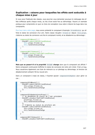 Explication : raisons pour lesquelles les effets sont exécutés à
chaque mise à jour
Si vous avez l'habitude des classes, vous pourriez vous demander pourquoi le nettoyage des ef-
fets s’effectue après chaque rendu, au lieu d’une seule fois au démontage. Voyons un exemple
pratique pour comprendre en quoi ce choix de conception nous aide à réduire les bugs dans nos
composants.
Plus haut dans cette page, nous avons présenté le composant d’exemple FriendStatus qui af-
fiche le statut de connexion d’un ami. Notre classe récupère friend.id depuis this.props ,
s’abonne au statut de connexion une fois le composant monté, et se désabonne au démontage :
Mais que se passe-t-il si la propriété friend change alors que le composant est affiché ?
Notre composant continuerait d’afficher le statut de connexion de notre ami initial. C’est un bug.
Nous causerions également une fuite de mémoire ou un plantage au démontage, la fonction de
désabonnement utilisant l’ID du nouvel ami.
Dans un composant à base de classe, il faudrait ajouter componentDidUpdate pour gérer ce
cas :
componentDidMount() {
ChatAPI.subscribeToFriendStatus(
this.props.friend.id,
this.handleStatusChange
);
}
componentWillUnmount() {
ChatAPI.unsubscribeFromFriendStatus(
this.props.friend.id,
this.handleStatusChange
);
}
componentDidMount() {
ChatAPI.subscribeToFriendStatus(
this.props.friend.id,
this.handleStatusChange
);
}
componentDidUpdate(prevProps) {
// Se désabonne du statut de l’ami précédent
ChatAPI.unsubscribeFromFriendStatus(
prevProps.friend.id,
this.handleStatusChange
);
// S’abonne au statut du prochain ami
ChatAPI.subscribeToFriendStatus(
this.props.friend.id,
this.handleStatusChange
);
}
componentWillUnmount() {
ChatAPI.unsubscribeFromFriendStatus(
Utiliser un Hook d’effet
227
 
