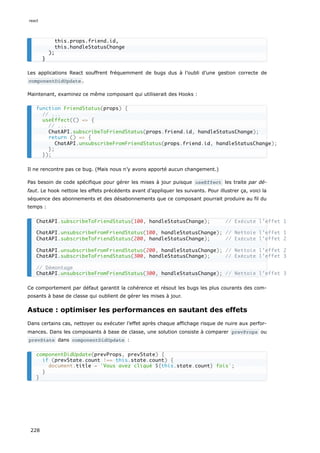 Les applications React souffrent fréquemment de bugs dus à l’oubli d’une gestion correcte de
componentDidUpdate .
Maintenant, examinez ce même composant qui utiliserait des Hooks :
Il ne rencontre pas ce bug. (Mais nous n’y avons apporté aucun changement.)
Pas besoin de code spécifique pour gérer les mises à jour puisque useEffect les traite par dé-
faut. Le hook nettoie les effets précédents avant d’appliquer les suivants. Pour illustrer ça, voici la
séquence des abonnements et des désabonnements que ce composant pourrait produire au fil du
temps :
Ce comportement par défaut garantit la cohérence et résout les bugs les plus courants des com-
posants à base de classe qui oublient de gérer les mises à jour.
Astuce : optimiser les performances en sautant des effets
Dans certains cas, nettoyer ou exécuter l’effet après chaque affichage risque de nuire aux perfor-
mances. Dans les composants à base de classe, une solution consiste à comparer prevProps ou
prevState dans componentDidUpdate :
this.props.friend.id,
this.handleStatusChange
);
}
function FriendStatus(props) {
// ...
useEffect(() => {
// ...
ChatAPI.subscribeToFriendStatus(props.friend.id, handleStatusChange);
return () => {
ChatAPI.unsubscribeFromFriendStatus(props.friend.id, handleStatusChange);
};
});
ChatAPI.subscribeToFriendStatus(100, handleStatusChange); // Exécute l’effet 1
ChatAPI.unsubscribeFromFriendStatus(100, handleStatusChange); // Nettoie l’effet 1
ChatAPI.subscribeToFriendStatus(200, handleStatusChange); // Exécute l’effet 2
ChatAPI.unsubscribeFromFriendStatus(200, handleStatusChange); // Nettoie l’effet 2
ChatAPI.subscribeToFriendStatus(300, handleStatusChange); // Exécute l’effet 3
// Démontage
ChatAPI.unsubscribeFromFriendStatus(300, handleStatusChange); // Nettoie l’effet 3
componentDidUpdate(prevProps, prevState) {
if (prevState.count !== this.state.count) {
document.title = `Vous avez cliqué ${this.state.count} fois`;
}
}
react
228
 