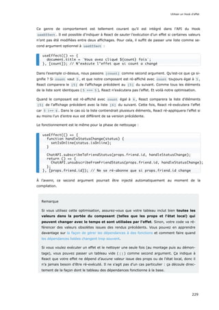 Ce genre de comportement est tellement courant qu’il est intégré dans l’API du Hook
useEffect . Il est possible d’indiquer à React de sauter l’exécution d’un effet si certaines valeurs
n’ont pas été modifiées entre deux affichages. Pour cela, il suffit de passer une liste comme se-
cond argument optionnel à useEffect :
Dans l’exemple ci-dessus, nous passons [count] comme second argument. Qu’est-ce que ça si-
gnifie ? Si count vaut 5 , et que notre composant est ré-affiché avec count toujours égal à 5 ,
React comparera le [5] de l’affichage précédent au [5] du suivant. Comme tous les éléments
de la liste sont identiques ( 5 === 5 ), React n’exécutera pas l’effet. Et voilà notre optimisation.
Quand le composant est ré-affiché avec count égal à 6 , React comparera la liste d’éléments
[5] de l'affichage précédent avec la liste [6] du suivant. Cette fois, React ré-exécutera l’effet
car 5 !== 6 . Dans le cas où la liste contiendrait plusieurs éléments, React ré-appliquera l’effet si
au moins l’un d’entre eux est différent de sa version précédente.
Le fonctionnement est le même pour la phase de nettoyage :
À l’avenir, ce second argument pourrait être injecté automatiquement au moment de la
compilation.
Remarque
Si vous utilisez cette optimisation, assurez-vous que votre tableau inclut bien toutes les
valeurs dans la portée du composant (telles que les props et l'état local) qui
peuvent changer avec le temps et sont utilisées par l'effet. Sinon, votre code va ré-
férencer des valeurs obsolètes issues des rendus précédents. Vous pouvez en apprendre
davantage sur la façon de gérer les dépendances à des fonctions et comment faire quand
les dépendances listées changent trop souvent.
Si vous voulez exécuter un effet et le nettoyer une seule fois (au montage puis au démon-
tage), vous pouvez passer un tableau vide ( [] ) comme second argument. Ça indique à
React que votre effet ne dépend d’aucune valeur issue des props ou de l'état local, donc il
n’a jamais besoin d’être ré-exécuté. Il ne s'agit pas d'un cas particulier : ça découle direc-
tement de la façon dont le tableau des dépendances fonctionne à la base.
useEffect(() => {
document.title = `Vous avez cliqué ${count} fois`;
}, [count]); // N’exécute l’effet que si count a changé
useEffect(() => {
function handleStatusChange(status) {
setIsOnline(status.isOnline);
}
ChatAPI.subscribeToFriendStatus(props.friend.id, handleStatusChange);
return () => {
ChatAPI.unsubscribeFromFriendStatus(props.friend.id, handleStatusChange);
};
}, [props.friend.id]); // Ne se ré-abonne que si props.friend.id change
Utiliser un Hook d’effet
229
 