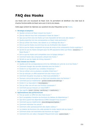 FAQ des Hooks
Les Hooks sont une nouveauté de React 16.8. Ils permettent de bénéficier d’un état local et
d'autres fonctionnalités de React sans avoir à écrire de classes.
Cette page contient les réponses aux questions les plus fréquentes sur les Hooks.
Stratégie d'adoption
Quelles versions de React incluent les Hooks ?
Dois-je réécrire tous mes composants à base de classe ?
Que puis-je faire avec les Hooks qu'il est impossible de faire avec des classes ?
Quelle proportion de mes connaissances en React reste pertinente ?
Dois-je utiliser des Hooks, des classes ou un mélange des deux ?
Est-ce que les Hooks couvrent tous les cas d'utilisation des classes ?
Est-ce que les Hooks remplacent les props de rendu et les composants d'ordre supérieur ?
Qu'est-ce que les Hooks changent pour les API populaires telles que Redux connect() et
React Router ?
Est-ce que les Hooks sont compatibles avec le typage statique ?
Comment tester des composants utilisant des Hooks ?
Qu'est-ce que les règles de linting imposent ?
Des classes aux Hooks
Quelles sont les correspondances entre les méthodes de cycle de vie et les Hooks ?
Comment charger des données distantes avec les Hooks ?
Existe-t-il un équivalent aux variables d'instances ?
Dois-je utiliser une ou plusieurs variables d'état local ?
Puis-je exécuter un effet seulement lors des mises à jour ?
Comment récupérer les props ou l'état local précédents ?
Pourquoi vois-je des props ou un état local obsolètes dans ma fonction ?
Comment puis-je implémenter getDerivedStateFromProps ?
Existe-t-il un équivalent à forceUpdate ?
Puis-je créer une ref vers une fonction composant ?
Comment puis-je mesurer un nœud DOM ?
Que signifie const [thing, setThing] = useState() ?
Optimisations des performances
Puis-je sauter un effet lors des mises à jour ?
Est-il acceptable d’omettre les fonctions du tableau de dépendances ?
Que faire quand mes dépendances d’effet changent trop souvent ?
Comment puis-je implémenter shouldComponentUpdate ?
Comment mémoïser les calculs ?
Comment créer paresseusement des objets coûteux ?
La création de fonctions à la volée pendant le rendu ralentit-elle les Hooks ?
Comment éviter de transmettre des fonctions de rappel ?
Comment lire une valeur changeant fréquemment avec useCallback ?
FAQ des Hooks
231
 