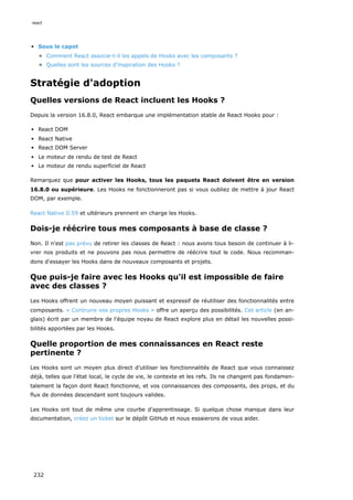 Sous le capot
Comment React associe-t-il les appels de Hooks avec les composants ?
Quelles sont les sources d'inspiration des Hooks ?
Stratégie d'adoption
Quelles versions de React incluent les Hooks ?
Depuis la version 16.8.0, React embarque une implémentation stable de React Hooks pour :
React DOM
React Native
React DOM Server
Le moteur de rendu de test de React
Le moteur de rendu superficiel de React
Remarquez que pour activer les Hooks, tous les paquets React doivent être en version
16.8.0 ou supérieure. Les Hooks ne fonctionneront pas si vous oubliez de mettre à jour React
DOM, par exemple.
React Native 0.59 et ultérieurs prennent en charge les Hooks.
Dois-je réécrire tous mes composants à base de classe ?
Non. Il n'est pas prévu de retirer les classes de React : nous avons tous besoin de continuer à li-
vrer nos produits et ne pouvons pas nous permettre de réécrire tout le code. Nous recomman-
dons d'essayer les Hooks dans de nouveaux composants et projets.
Que puis-je faire avec les Hooks qu'il est impossible de faire
avec des classes ?
Les Hooks offrent un nouveau moyen puissant et expressif de réutiliser des fonctionnalités entre
composants. « Contruire vos propres Hooks » offre un aperçu des possibilités. Cet article (en an-
glais) écrit par un membre de l'équipe noyau de React explore plus en détail les nouvelles possi-
bilités apportées par les Hooks.
Quelle proportion de mes connaissances en React reste
pertinente ?
Les Hooks sont un moyen plus direct d'utiliser les fonctionnalités de React que vous connaissez
déjà, telles que l’état local, le cycle de vie, le contexte et les refs. Ils ne changent pas fondamen-
talement la façon dont React fonctionne, et vos connaissances des composants, des props, et du
flux de données descendant sont toujours valides.
Les Hooks ont tout de même une courbe d'apprentissage. Si quelque chose manque dans leur
documentation, créez un ticket sur le dépôt GitHub et nous essaierons de vous aider.
react
232
 