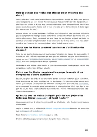 Dois-je utiliser des Hooks, des classes ou un mélange des
deux ?
Quand vous serez prêt·e, nous vous conseillons de commencer à essayer les Hooks dans les nou-
veaux composants que vous écrirez. Assurez-vous que chaque membre de votre équipe soit par-
tant·e pour les utiliser, et à l’aise avec cette documentation. Nous déconseillons de réécrire vos
classes existantes avec les Hooks, sauf si vous aviez déjà prévu de les réécrire de toute façon
(ex. pour corriger des bugs).
Vous ne pouvez pas utiliser les Hooks à l'intérieur d'un composant à base de classe, mais vous
pouvez complètement mélanger classes et fonctions composants utilisant des Hooks dans une
même arborescence. Qu'un composant soit une classe ou une fonction utilisant les Hooks ne
constitue qu’un détail d'implémentation de ce composant. Sur le long terme, nous nous atten-
dons à ce que l’essentiel des composants React soient écrits à base de Hooks.
Est-ce que les Hooks couvrent tous les cas d'utilisation des
classes ?
Notre but est que les Hooks couvrent tous les cas d'utilisation des classes dès que possible. Il
n’existe pas pour l'instant d'équivalent en Hook pour les méthodes de cycle de vie moins cou-
rantes que sont getSnapshotBeforeUpdate , getDerivedStateFromError et componentDid‐
Catch , mais nous prévoyons de les ajouter rapidement.
Les Hooks en sont encore à leur débuts, et quelques bibliothèques tierces peuvent ne pas être
compatibles avec les Hooks à l'heure actuelle.
Est-ce que les Hooks remplacent les props de rendu et les
composants d'ordre supérieur ?
Souvent, les props de rendu et les composants d'ordre supérieur n’affichent qu’un seul enfant.
Nous pensons que les Hooks simplifient ce cas d'utilisation. Ces deux approches restent perti-
nentes (par exemple, un composant de défilement virtuel pourrait avoir une prop renderItem ,
ou un composant de conteneur visuel pourrait avoir sa propre structure DOM). Mais dans la plu-
part des cas, les Hooks seront suffisants et pourront aider à réduire l'imbrication dans votre arbo-
rescence de composants.
Qu'est-ce que les Hooks changent pour les API populaires
telles que Redux connect() et React Router ?
Vous pouvez continuer à utiliser les mêmes API que d'habitude ; elles fonctionneront toujours
comme avant.
Depuis sa version v7.1.0, React-Redux prend en charge l'API des Hooks et fournit des Hooks tels
que useDispatch et useSelector .
React Router prend en charge les Hooks depuis sa v5.1.
D’autres bibliothèques pourront prendre en charge les Hooks à l’avenir.
FAQ des Hooks
233
 