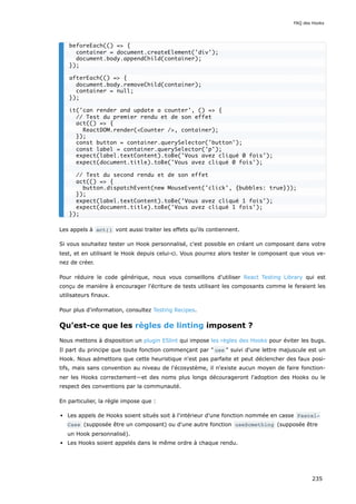 Les appels à act() vont aussi traiter les effets qu'ils contiennent.
Si vous souhaitez tester un Hook personnalisé, c'est possible en créant un composant dans votre
test, et en utilisant le Hook depuis celui-ci. Vous pourrez alors tester le composant que vous ve-
nez de créer.
Pour réduire le code générique, nous vous conseillons d'utiliser React Testing Library qui est
conçu de manière à encourager l'écriture de tests utilisant les composants comme le feraient les
utilisateurs finaux.
Pour plus d'information, consultez Testing Recipes.
Qu'est-ce que les règles de linting imposent ?
Nous mettons à disposition un plugin ESlint qui impose les règles des Hooks pour éviter les bugs.
Il part du principe que toute fonction commençant par " use " suivi d'une lettre majuscule est un
Hook. Nous admettons que cette heuristique n'est pas parfaite et peut déclencher des faux posi-
tifs, mais sans convention au niveau de l'écosystème, il n'existe aucun moyen de faire fonction-
ner les Hooks correctement—et des noms plus longs décourageront l'adoption des Hooks ou le
respect des conventions par la communauté.
En particulier, la règle impose que :
Les appels de Hooks soient situés soit à l'intérieur d'une fonction nommée en casse Pascal‐
Case (supposée être un composant) ou d'une autre fonction useSomething (supposée être
un Hook personnalisé).
Les Hooks soient appelés dans le même ordre à chaque rendu.
beforeEach(() => {
container = document.createElement('div');
document.body.appendChild(container);
});
afterEach(() => {
document.body.removeChild(container);
container = null;
});
it('can render and update a counter', () => {
// Test du premier rendu et de son effet
act(() => {
ReactDOM.render(<Counter />, container);
});
const button = container.querySelector('button');
const label = container.querySelector('p');
expect(label.textContent).toBe('Vous avez cliqué 0 fois');
expect(document.title).toBe('Vous avez cliqué 0 fois');
// Test du second rendu et de son effet
act(() => {
button.dispatchEvent(new MouseEvent('click', {bubbles: true}));
});
expect(label.textContent).toBe('Vous avez cliqué 1 fois');
expect(document.title).toBe('Vous avez cliqué 1 fois');
});
FAQ des Hooks
235
 